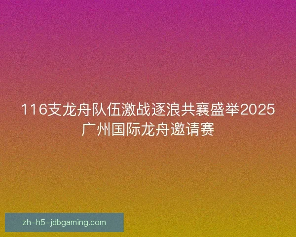 116支龙舟队伍激战逐浪共襄盛举2025广州国际龙舟邀请赛