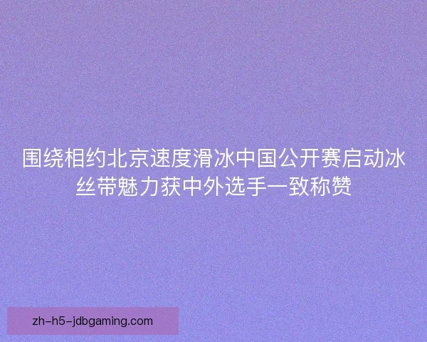 围绕相约北京速度滑冰中国公开赛启动冰丝带魅力获中外选手一致称赞